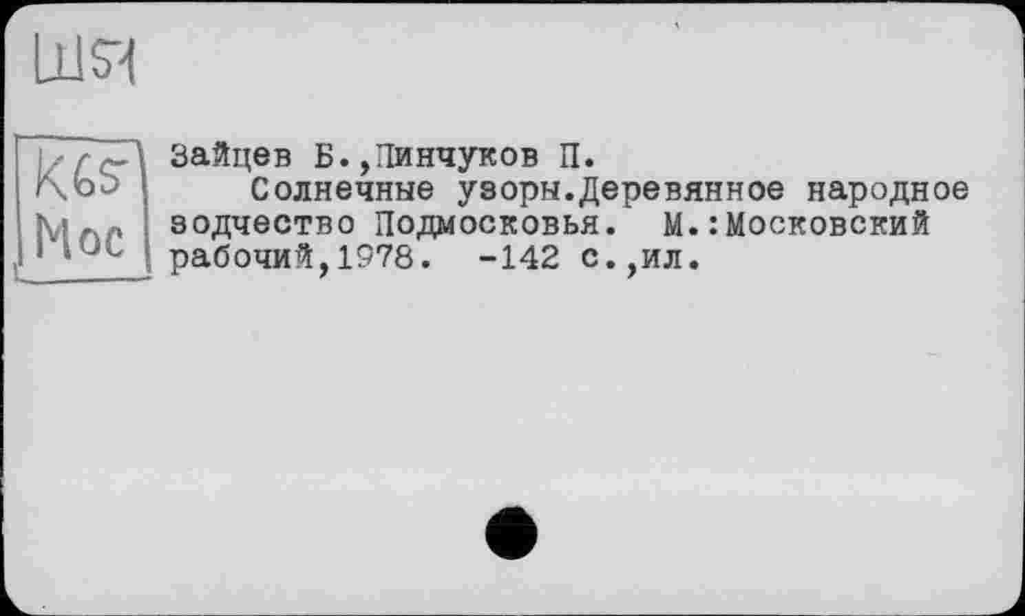 ﻿шя
Hoc
U____!
Зайцев Б.,Пинчуков П.
Солнечные узоры.Деревянное народное зодчество Подмосковья. М.: Московский рабочий,1978. -142 с.,ил.